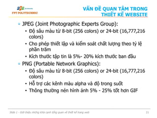 JPEG (Joint Photographic Experts Group):
• Độ sâu màu từ 8-bit (256 colors) or 24-bit (16,777,216
colors)
• Cho phép thiết lập và kiểm soát chất lượng theo tỷ lệ
phần trăm
• Kích thước tập tin là 5%- 20% kích thước ban đầu
PNG (Portable Network Graphics):
• Độ sâu màu từ 8-bit (256 colors) or 24-bit (16,777,216
colors)
• Hỗ trợ các kênh màu alpha và độ trong suốt
• Thông thường nén hình ảnh 5% - 25% tốt hơn GIF
Slide 1 - Giới thiệu những khía cạnh tổng quan về thiết kế trang web 21
VẤN ĐỀ QUAN TÂM TRONG
THIẾT KẾ WEBSITE
 