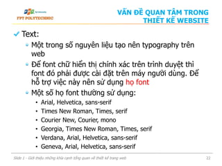 Text:
Một trong số nguyên liệu tạo nên typography trên
web
Để font chữ hiển thị chính xác trên trình duyệt thì
font đó phải được cài đặt trên máy người dùng. Để
hỗ trợ việc này nên sử dụng họ font
Một số họ font thường sử dụng:
• Arial, Helvetica, sans-serif
• Times New Roman, Times, serif
• Courier New, Courier, mono
• Georgia, Times New Roman, Times, serif
• Verdana, Arial, Helvetica, sans-serif
• Geneva, Arial, Helvetica, sans-serif
Slide 1 - Giới thiệu những khía cạnh tổng quan về thiết kế trang web 22
VẤN ĐỀ QUAN TÂM TRONG
THIẾT KẾ WEBSITE
 