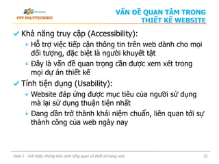 Khả năng truy cập (Accessibility):
Hỗ trợ việc tiếp cận thông tin trên web dành cho mọi
đối tượng, đặc biệt là người khuyết tật
Đây là vấn đề quan trọng cần được xem xét trong
mọi dự án thiết kế
Tính tiện dụng (Usability):
Website đáp ứng được mục tiêu của người sử dụng
mà lại sử dụng thuận tiện nhất
Đang dần trở thành khái niệm chuẩn, liên quan tới sự
thành công của web ngày nay
Slide 1 - Giới thiệu những khía cạnh tổng quan về thiết kế trang web 23
VẤN ĐỀ QUAN TÂM TRONG
THIẾT KẾ WEBSITE
 