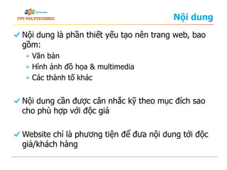 Nội dung
Nội dung là phần thiết yếu tạo nên trang web, bao
gồm:
Văn bản
Hình ảnh đồ họa & multimedia
Các thành tố khác
Nội dung cần được cân nhắc kỹ theo mục đích sao
cho phù hợp với độc giả
Website chỉ là phương tiện để đưa nội dung tới độc
giả/khách hàng
 
