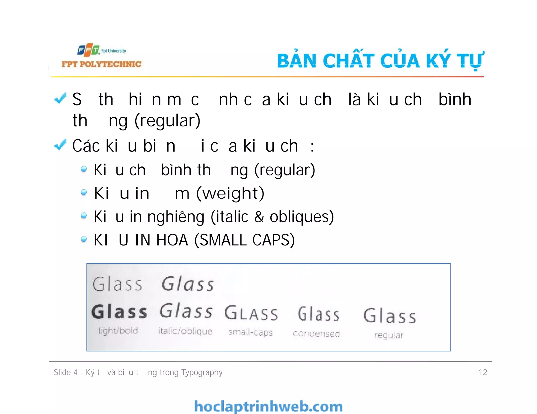 BẢN CHẤT CỦA KÝ TỰ
Sự thể hiện mặc định của kiểu chữ là kiểu chữ bình
thường (regular)
Các kiểu biến đổi của kiểu chữ:
Kiểu chữ bình thường (regular)
Kiểu in đậm (weight)
Kiểu in nghiêng (italic & obliques)
KIỂU IN HOA (SMALL CAPS)
Sự thể hiện mặc định của kiểu chữ là kiểu chữ bình
thường (regular)
Các kiểu biến đổi của kiểu chữ:
Kiểu chữ bình thường (regular)
Kiểu in đậm (weight)
Kiểu in nghiêng (italic & obliques)
KIỂU IN HOA (SMALL CAPS)
Slide 4 - Ký tự và biểu tượng trong Typography 12
 