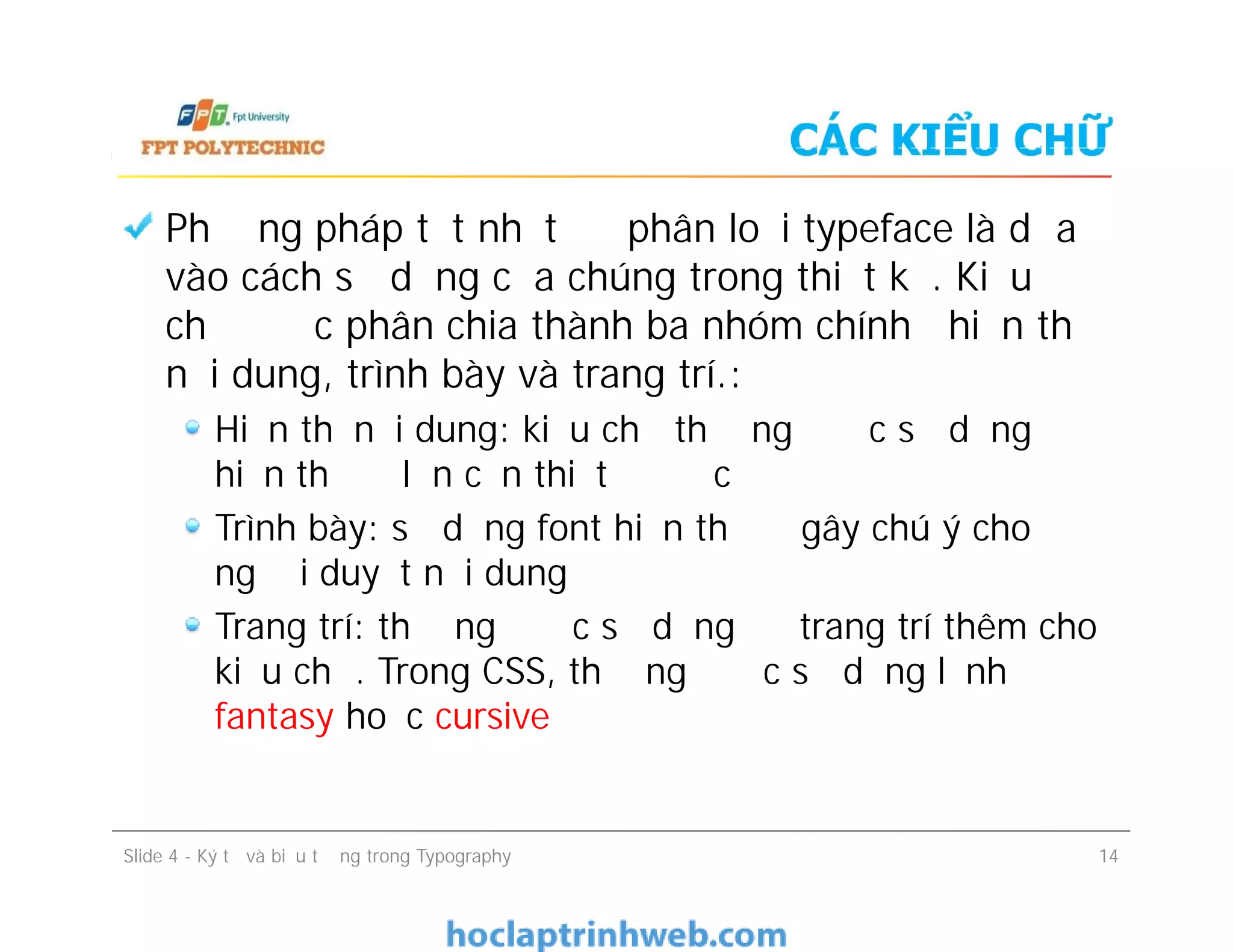 CÁC KIỂU CHỮ
Phương pháp tốt nhất để phân loại typeface là dựa
vào cách sử dụng của chúng trong thiết kế. Kiểu
chữ được phân chia thành ba nhóm chính―hiển thị
nội dung, trình bày và trang trí.:
Hiển thị nội dung: kiểu chữ thường được sử dụng để
hiển thị độ lớn cần thiết để đọc
Trình bày: sử dụng font hiển thị để gây chú ý cho
người duyệt nội dung
Trang trí: thường được sử dụng để trang trí thêm cho
kiểu chữ. Trong CSS, thường được sử dụng lệnh
fantasy hoặc cursive
Phương pháp tốt nhất để phân loại typeface là dựa
vào cách sử dụng của chúng trong thiết kế. Kiểu
chữ được phân chia thành ba nhóm chính―hiển thị
nội dung, trình bày và trang trí.:
Hiển thị nội dung: kiểu chữ thường được sử dụng để
hiển thị độ lớn cần thiết để đọc
Trình bày: sử dụng font hiển thị để gây chú ý cho
người duyệt nội dung
Trang trí: thường được sử dụng để trang trí thêm cho
kiểu chữ. Trong CSS, thường được sử dụng lệnh
fantasy hoặc cursive
Slide 4 - Ký tự và biểu tượng trong Typography 14
 
