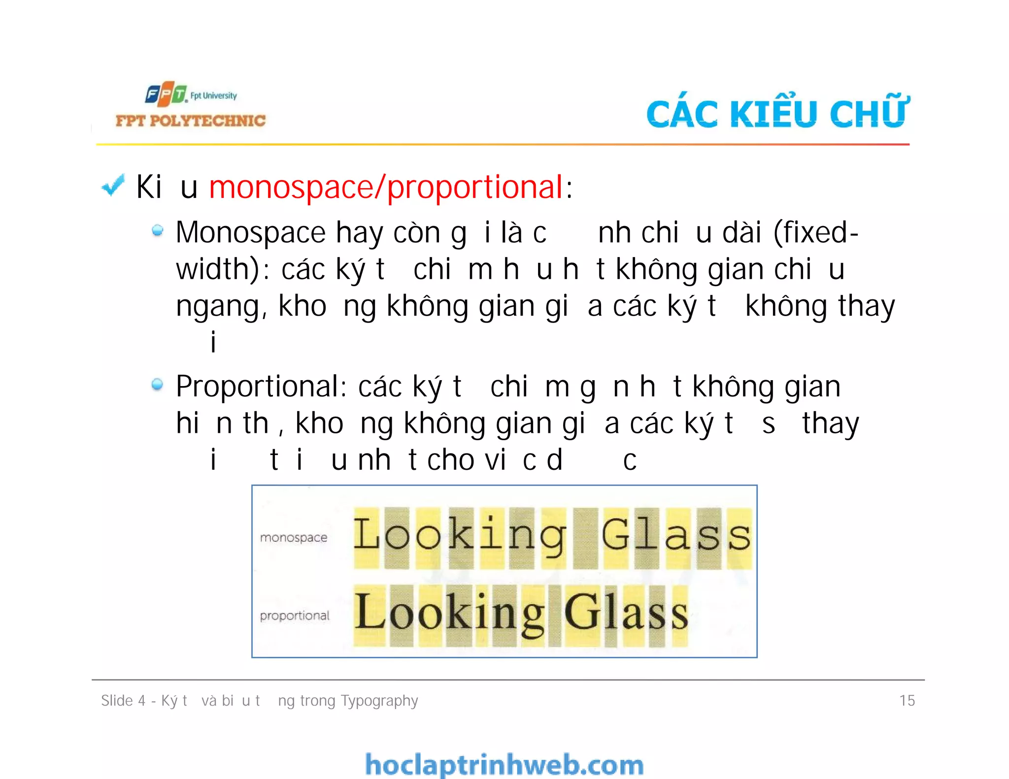 CÁC KIỂU CHỮ
Kiểu monospace/proportional:
Monospace hay còn gọi là cố định chiều dài (fixed-
width): các ký tự chiếm hầu hết không gian chiều
ngang, khoảng không gian giữa các ký tự không thay
đổi
Proportional: các ký tự chiếm gần hết không gian
hiển thị, khoảng không gian giữa các ký tự sẽ thay
đổi để tối ưu nhất cho việc dễ đọc
Kiểu monospace/proportional:
Monospace hay còn gọi là cố định chiều dài (fixed-
width): các ký tự chiếm hầu hết không gian chiều
ngang, khoảng không gian giữa các ký tự không thay
đổi
Proportional: các ký tự chiếm gần hết không gian
hiển thị, khoảng không gian giữa các ký tự sẽ thay
đổi để tối ưu nhất cho việc dễ đọc
Slide 4 - Ký tự và biểu tượng trong Typography 15
 