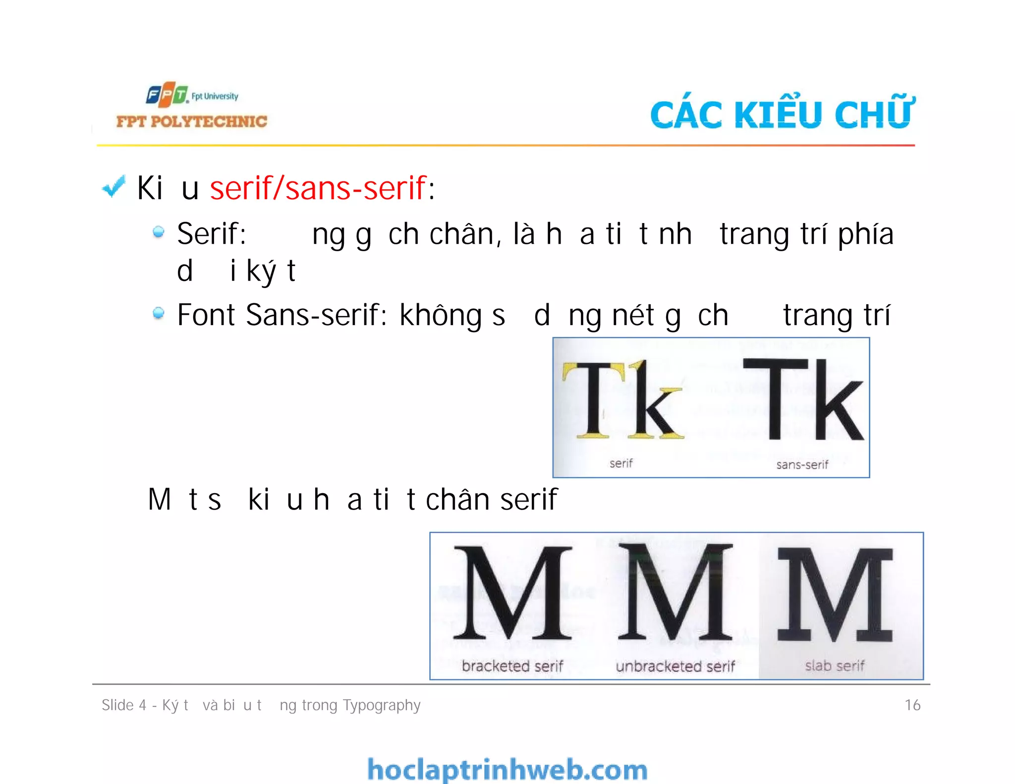CÁC KIỂU CHỮ
Kiểu serif/sans-serif:
Serif: đường gạch chân, là họa tiết nhỏ trang trí phía
dưới ký tự
Font Sans-serif: không sử dụng nét gạch để trang trí
Một số kiểu họa tiết chân serif
Kiểu serif/sans-serif:
Serif: đường gạch chân, là họa tiết nhỏ trang trí phía
dưới ký tự
Font Sans-serif: không sử dụng nét gạch để trang trí
Một số kiểu họa tiết chân serif
Slide 4 - Ký tự và biểu tượng trong Typography 16
 