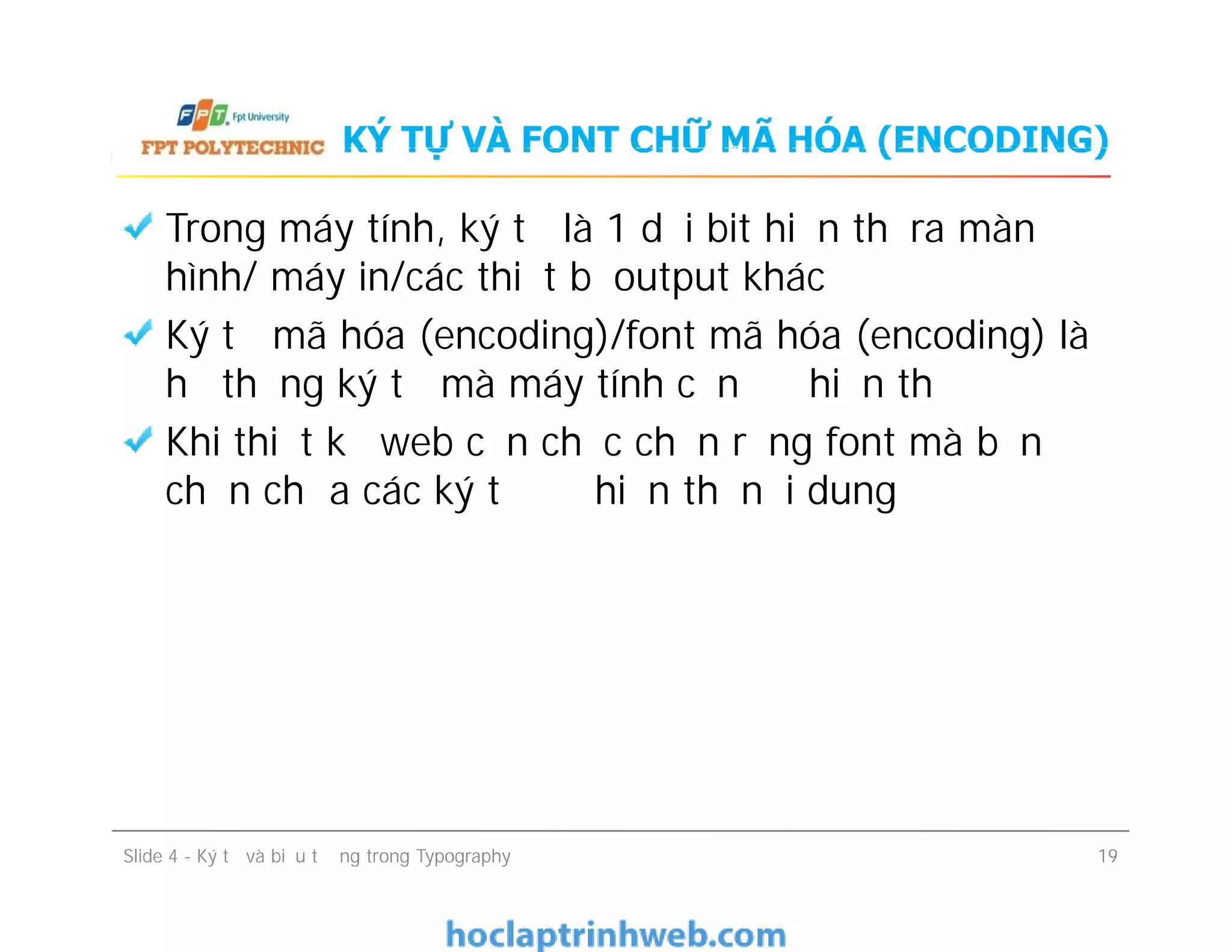 KÝ TỰ VÀ FONT CHỮ MÃ HÓA (ENCODING)
Trong máy tính, ký tự là 1 dải bit hiển thị ra màn
hình/ máy in/các thiết bị output khác
Ký tự mã hóa (encoding)/font mã hóa (encoding) là
hệ thống ký tự mà máy tính cần để hiển thị
Khi thiết kế web cần chắc chắn rằng font mà bạn
chọn chứa các ký tự để hiển thị nội dung
Trong máy tính, ký tự là 1 dải bit hiển thị ra màn
hình/ máy in/các thiết bị output khác
Ký tự mã hóa (encoding)/font mã hóa (encoding) là
hệ thống ký tự mà máy tính cần để hiển thị
Khi thiết kế web cần chắc chắn rằng font mà bạn
chọn chứa các ký tự để hiển thị nội dung
Slide 4 - Ký tự và biểu tượng trong Typography 19
 