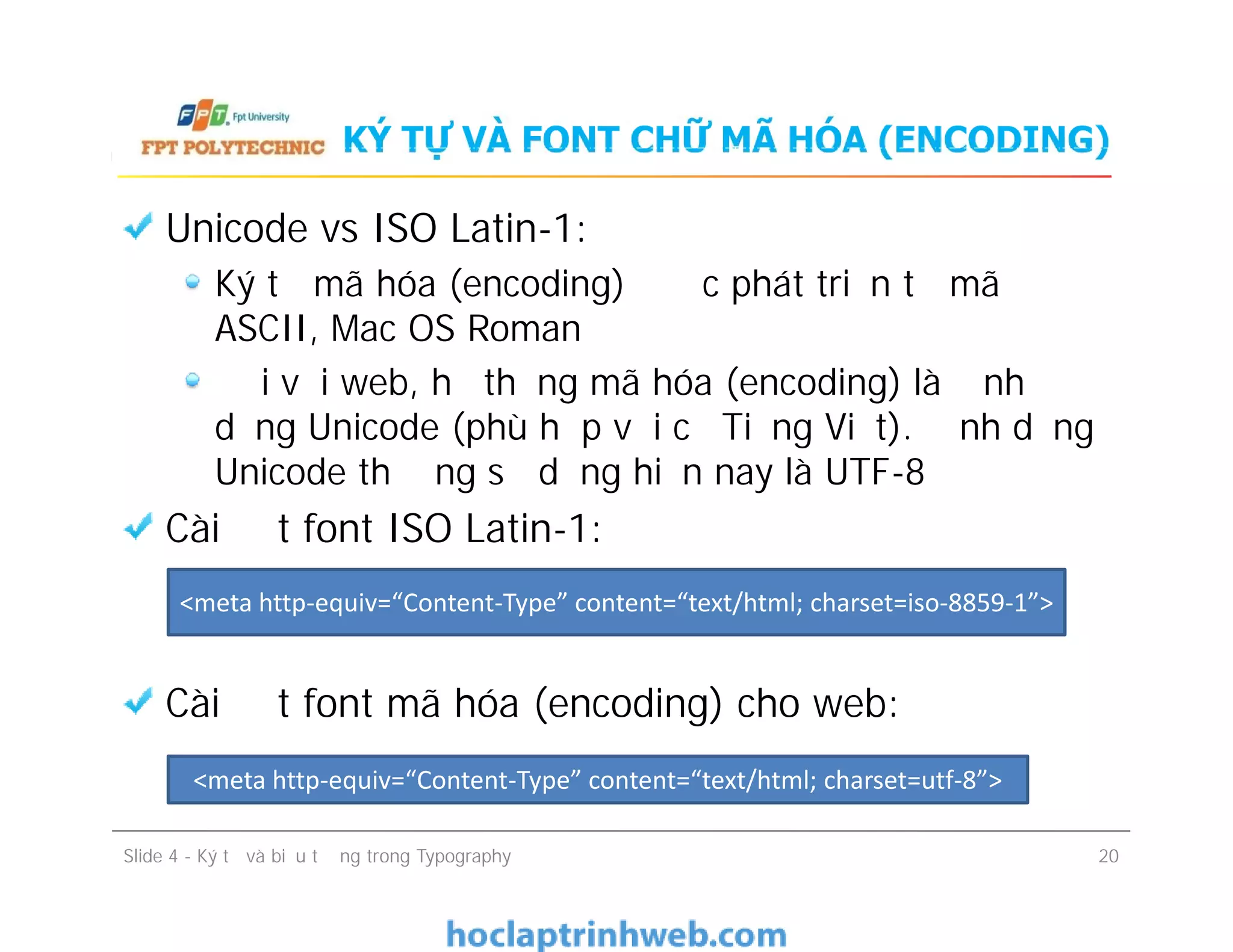 KÝ TỰ VÀ FONT CHỮ MÃ HÓA (ENCODING)
Unicode vs ISO Latin-1:
Ký tự mã hóa (encoding) được phát triển từ mã
ASCII, Mac OS Roman
Đối với web, hệ thống mã hóa (encoding) là định
dạng Unicode (phù hợp với cả Tiếng Việt). Định dạng
Unicode thường sử dụng hiện nay là UTF-8
Cài đặt font ISO Latin-1:
Cài đặt font mã hóa (encoding) cho web:
Unicode vs ISO Latin-1:
Ký tự mã hóa (encoding) được phát triển từ mã
ASCII, Mac OS Roman
Đối với web, hệ thống mã hóa (encoding) là định
dạng Unicode (phù hợp với cả Tiếng Việt). Định dạng
Unicode thường sử dụng hiện nay là UTF-8
Cài đặt font ISO Latin-1:
Cài đặt font mã hóa (encoding) cho web:
Slide 4 - Ký tự và biểu tượng trong Typography 20
<meta http-equiv=“Content-Type” content=“text/html; charset=utf-8”>
<meta http-equiv=“Content-Type” content=“text/html; charset=iso-8859-1”>
 