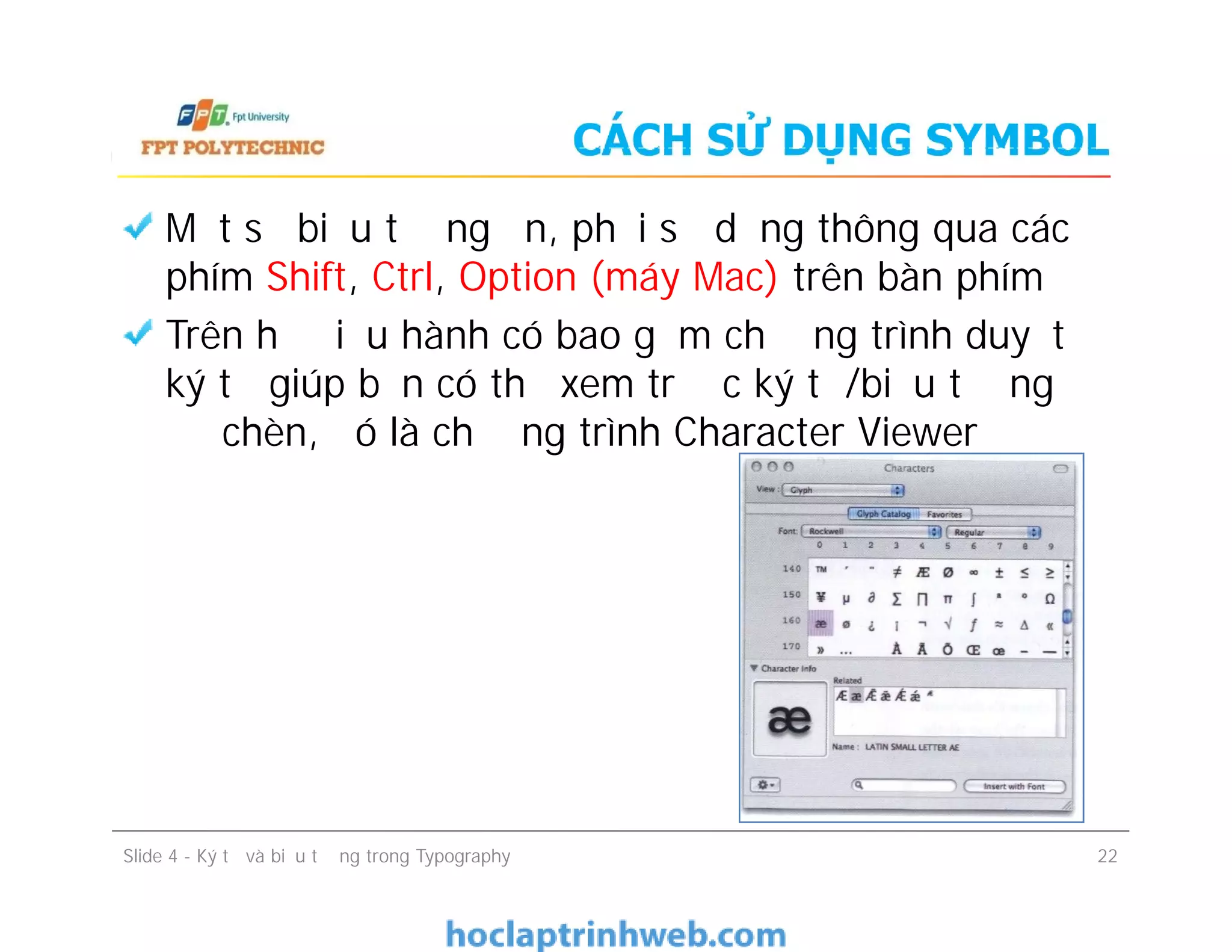 CÁCH SỬ DỤNG SYMBOL
Một số biểu tượng ẩn, phải sử dụng thông qua các
phím Shift, Ctrl, Option (máy Mac) trên bàn phím
Trên hệ điều hành có bao gồm chương trình duyệt
ký tự giúp bạn có thể xem trước ký tự/biểu tượng
để chèn, đó là chương trình Character Viewer
Slide 4 - Ký tự và biểu tượng trong Typography 22
 