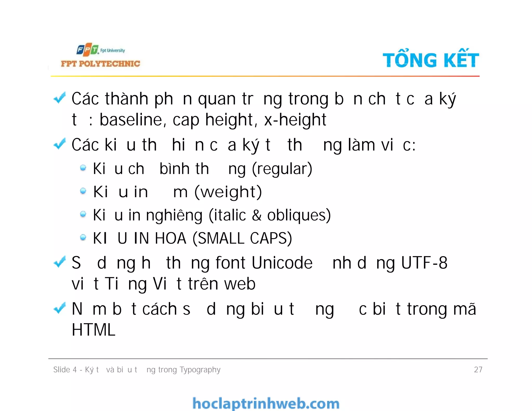 TỔNG KẾT
Các thành phần quan trọng trong bản chất của ký
tự: baseline, cap height, x-height
Các kiểu thể hiện của ký tự thường làm việc:
Kiểu chữ bình thường (regular)
Kiểu in đậm (weight)
Kiểu in nghiêng (italic & obliques)
KIỂU IN HOA (SMALL CAPS)
Sử dụng hệ thống font Unicode định dạng UTF-8 để
viết Tiếng Việt trên web
Nắm bắt cách sử dụng biểu tượng đặc biệt trong mã
HTML
Các thành phần quan trọng trong bản chất của ký
tự: baseline, cap height, x-height
Các kiểu thể hiện của ký tự thường làm việc:
Kiểu chữ bình thường (regular)
Kiểu in đậm (weight)
Kiểu in nghiêng (italic & obliques)
KIỂU IN HOA (SMALL CAPS)
Sử dụng hệ thống font Unicode định dạng UTF-8 để
viết Tiếng Việt trên web
Nắm bắt cách sử dụng biểu tượng đặc biệt trong mã
HTML
Slide 4 - Ký tự và biểu tượng trong Typography 27
 