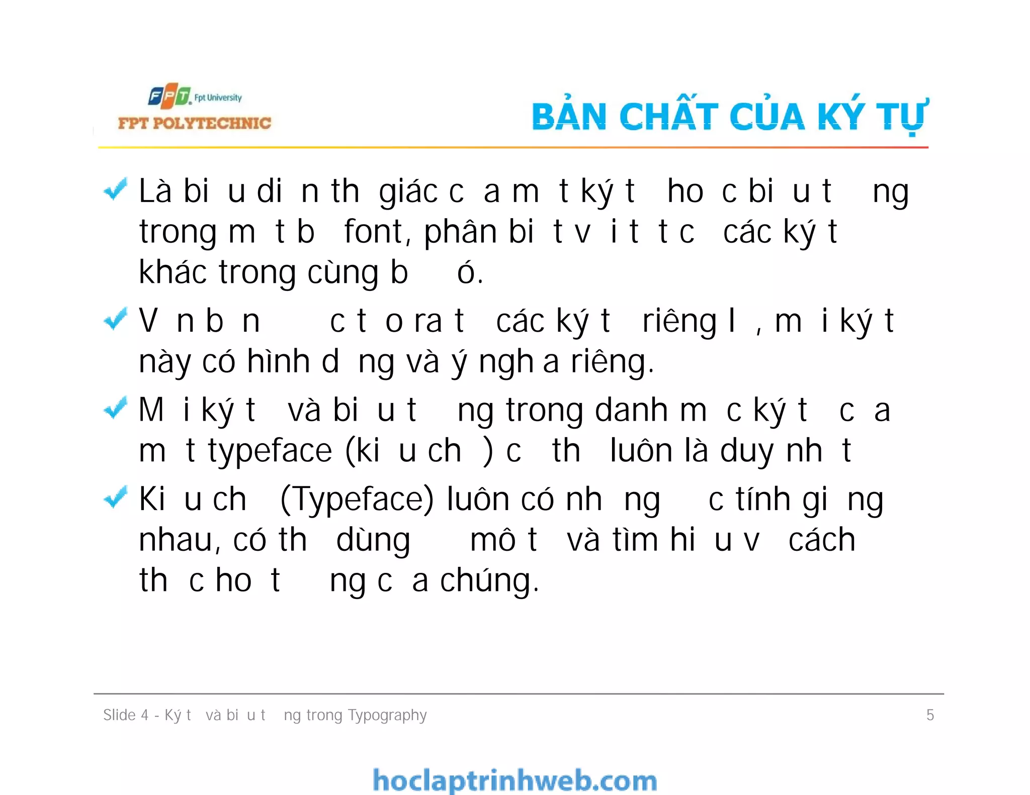 BẢN CHẤT CỦA KÝ TỰ
Là biểu diễn thị giác của một ký tự hoặc biểu tượng
trong một bộ font, phân biệt với tất cả các ký tự
khác trong cùng bộ đó.
Văn bản được tạo ra từ các ký tự riêng lẻ, mỗi ký tự
này có hình dạng và ý nghĩa riêng.
Mọi ký tự và biểu tượng trong danh mục ký tự của
một typeface (kiểu chữ) cụ thể luôn là duy nhất
Kiểu chữ (Typeface) luôn có những đặc tính giống
nhau, có thể dùng để mô tả và tìm hiểu về cách
thức hoạt động của chúng.
Là biểu diễn thị giác của một ký tự hoặc biểu tượng
trong một bộ font, phân biệt với tất cả các ký tự
khác trong cùng bộ đó.
Văn bản được tạo ra từ các ký tự riêng lẻ, mỗi ký tự
này có hình dạng và ý nghĩa riêng.
Mọi ký tự và biểu tượng trong danh mục ký tự của
một typeface (kiểu chữ) cụ thể luôn là duy nhất
Kiểu chữ (Typeface) luôn có những đặc tính giống
nhau, có thể dùng để mô tả và tìm hiểu về cách
thức hoạt động của chúng.
Slide 4 - Ký tự và biểu tượng trong Typography 5
 