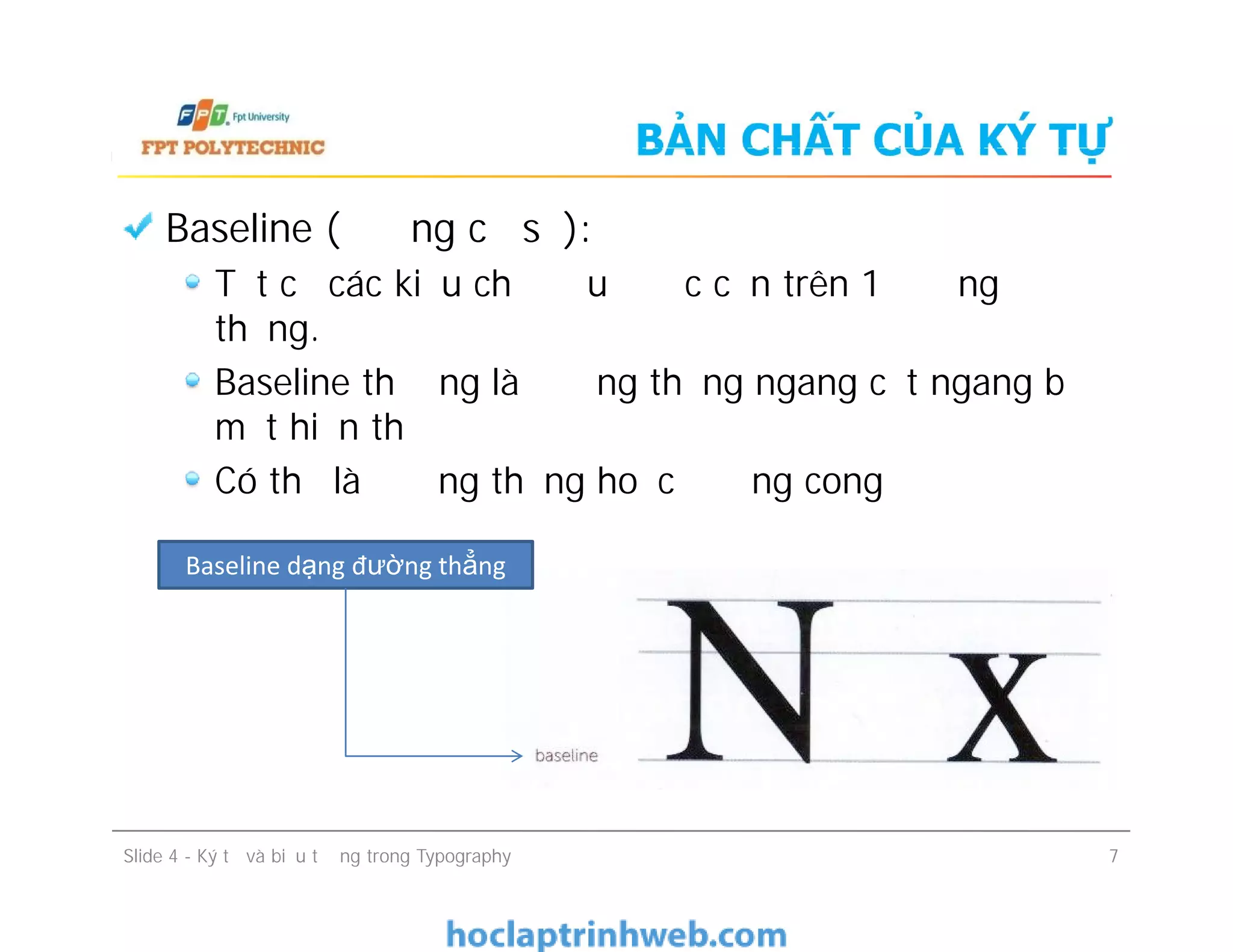 BẢN CHẤT CỦA KÝ TỰ
Baseline (đường cơ sở):
Tất cả các kiểu chữ đều được căn trên 1 đường
thẳng.
Baseline thường là đường thẳng ngang cắt ngang bề
mặt hiển thị
Có thể là đường thẳng hoặc đường cong
Slide 4 - Ký tự và biểu tượng trong Typography 7
Baseline (đường cơ sở):
Tất cả các kiểu chữ đều được căn trên 1 đường
thẳng.
Baseline thường là đường thẳng ngang cắt ngang bề
mặt hiển thị
Có thể là đường thẳng hoặc đường cong
Baseline dạng đường thẳng
 