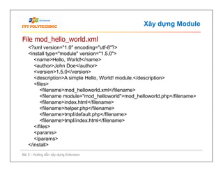 Xây dựng Module
File mod_hello_world.xml
<?xml version="1.0" encoding="utf-8"?>
<install type="module" version="1.5.0">
<name>Hello, World!</name>
<author>John Doe</author>
<version>1.5.0</version>
<description>A simple Hello, World! module.</description>
<files>
<filename>mod_helloworld.xml</filename>
<filename module="mod_helloworld">mod_helloworld.php</filename>
<filename>index.html</filename>
<filename>helper.php</filename>
<filename>tmpl/default.php</filename>
<filename>tmpl/index.html</filename>
</files>
<params>
</params>
</install>
Bài 5 - Hướng dẫn xây dựng Extension
<?xml version="1.0" encoding="utf-8"?>
<install type="module" version="1.5.0">
<name>Hello, World!</name>
<author>John Doe</author>
<version>1.5.0</version>
<description>A simple Hello, World! module.</description>
<files>
<filename>mod_helloworld.xml</filename>
<filename module="mod_helloworld">mod_helloworld.php</filename>
<filename>index.html</filename>
<filename>helper.php</filename>
<filename>tmpl/default.php</filename>
<filename>tmpl/index.html</filename>
</files>
<params>
</params>
</install>
 