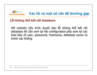 Các lỗi và một số vấn đề thường gặp
Lỗi không thể kết nối database
Mở website nếu trình duyệt báo lỗi không thể kết nối
database thì cần xem lại file configuration.php xem lại các
khai báo về user, password, hostname, database name có
chính xác không
Bài 7 - Bảo mật, lỗi và các vấn đề thường gặp trên Joomla
Mở website nếu trình duyệt báo lỗi không thể kết nối
database thì cần xem lại file configuration.php xem lại các
khai báo về user, password, hostname, database name có
chính xác không
 