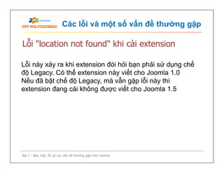 Các lỗi và một số vấn đề thường gặp
Lỗi "location not found" khi cài extension
Lỗi này xảy ra khi extension đòi hỏi bạn phải sử dụng chế
độ Legacy. Có thể extension này viết cho Joomla 1.0
Nếu đã bật chế độ Legacy, mà vẫn gặp lỗi này thì
extension đang cài không được viết cho Joomla 1.5
Bài 7 - Bảo mật, lỗi và các vấn đề thường gặp trên Joomla
Lỗi này xảy ra khi extension đòi hỏi bạn phải sử dụng chế
độ Legacy. Có thể extension này viết cho Joomla 1.0
Nếu đã bật chế độ Legacy, mà vẫn gặp lỗi này thì
extension đang cài không được viết cho Joomla 1.5
 
