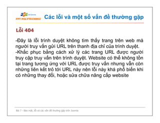Các lỗi và một số vấn đề thường gặp
Lỗi 404
-Đây là lỗi trình duyệt không tìm thấy trang trên web mà
người truy vấn gửi URL trên thanh địa chỉ của trình duyệt.
-Khắc phục bằng cách xử lý các trang URL được người
truy cập truy vấn trên trình duyệt. Website có thể không tồn
tại trang tương ứng với URL được truy vấn nhưng vẫn còn
những liên kết trỏ tới URL này nên lỗi này khá phổ biến khi
có những thay đổi, hoặc sửa chữa nâng cấp website
Bài 7 - Bảo mật, lỗi và các vấn đề thường gặp trên Joomla
-Đây là lỗi trình duyệt không tìm thấy trang trên web mà
người truy vấn gửi URL trên thanh địa chỉ của trình duyệt.
-Khắc phục bằng cách xử lý các trang URL được người
truy cập truy vấn trên trình duyệt. Website có thể không tồn
tại trang tương ứng với URL được truy vấn nhưng vẫn còn
những liên kết trỏ tới URL này nên lỗi này khá phổ biến khi
có những thay đổi, hoặc sửa chữa nâng cấp website
 