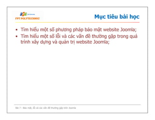 Mục tiêu bài học
• Tìm hiểu một số phương pháp bảo mật website Joomla;
• Tìm hiểu một số lỗi và các vấn đề thường gặp trong quá
trình xây dựng và quản trị website Joomla;
Bài 7 - Bảo mật, lỗi và các vấn đề thường gặp trên Joomla
 