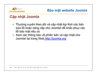 Bảo mật website Joomla
Cập nhật Joomla
• Thường xuyên theo dõi và cập nhật kịp thời các bản
sửa lỗi hoặc nâng cấp cho Joomla! để khắc phục các
lỗi bảo mật nếu có
• Xem các thông báo về phiên bản và cập nhật cho
Joomla! tại trang Web http://joomla.org
Bài 7 - Bảo mật, lỗi và các vấn đề thường gặp trên Joomla
• Thường xuyên theo dõi và cập nhật kịp thời các bản
sửa lỗi hoặc nâng cấp cho Joomla! để khắc phục các
lỗi bảo mật nếu có
• Xem các thông báo về phiên bản và cập nhật cho
Joomla! tại trang Web http://joomla.org
 