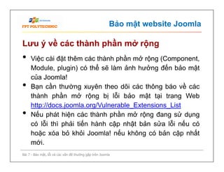 Bảo mật website Joomla
Lưu ý về các thành phần mở rộng
• Việc cài đặt thêm các thành phần mở rộng (Component,
Module, plugin) có thể sẽ làm ảnh hưởng đến bảo mật
của Joomla!
• Bạn cần thường xuyên theo dõi các thông báo về các
thành phần mở rộng bị lỗi bảo mật tại trang Web
http://docs.joomla.org/Vulnerable_Extensions_List
• Nếu phát hiện các thành phần mở rộng đang sử dụng
có lỗi thì phải tiến hành cập nhật bản sửa lỗi nếu có
hoặc xóa bỏ khỏi Joomla! nếu không có bản cập nhất
mới.
Bài 7 - Bảo mật, lỗi và các vấn đề thường gặp trên Joomla
• Việc cài đặt thêm các thành phần mở rộng (Component,
Module, plugin) có thể sẽ làm ảnh hưởng đến bảo mật
của Joomla!
• Bạn cần thường xuyên theo dõi các thông báo về các
thành phần mở rộng bị lỗi bảo mật tại trang Web
http://docs.joomla.org/Vulnerable_Extensions_List
• Nếu phát hiện các thành phần mở rộng đang sử dụng
có lỗi thì phải tiến hành cập nhật bản sửa lỗi nếu có
hoặc xóa bỏ khỏi Joomla! nếu không có bản cập nhất
mới.
 