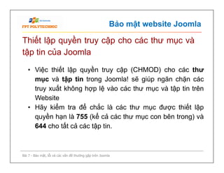 Bảo mật website Joomla
Thiết lập quyền truy cập cho các thư mục và
tập tin của Joomla
• Việc thiết lập quyền truy cập (CHMOD) cho các thư
mục và tập tin trong Joomla! sẽ giúp ngăn chặn các
truy xuất không hợp lệ vào các thư mục và tập tin trên
Website
• Hãy kiểm tra để chắc là các thư mục được thiết lập
quyền hạn là 755 (kể cả các thư mục con bên trong) và
644 cho tất cả các tập tin.
Bài 7 - Bảo mật, lỗi và các vấn đề thường gặp trên Joomla
• Việc thiết lập quyền truy cập (CHMOD) cho các thư
mục và tập tin trong Joomla! sẽ giúp ngăn chặn các
truy xuất không hợp lệ vào các thư mục và tập tin trên
Website
• Hãy kiểm tra để chắc là các thư mục được thiết lập
quyền hạn là 755 (kể cả các thư mục con bên trong) và
644 cho tất cả các tập tin.
 