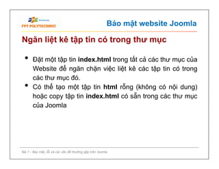 Bảo mật website Joomla
Ngăn liệt kê tập tin có trong thư mục
• Đặt một tập tin index.html trong tất cả các thư mục của
Website để ngăn chặn việc liệt kê các tập tin có trong
các thư mục đó.
• Có thể tạo một tập tin html rỗng (không có nội dung)
hoặc copy tập tin index.html có sẵn trong các thư mục
của Joomla
Bài 7 - Bảo mật, lỗi và các vấn đề thường gặp trên Joomla
• Đặt một tập tin index.html trong tất cả các thư mục của
Website để ngăn chặn việc liệt kê các tập tin có trong
các thư mục đó.
• Có thể tạo một tập tin html rỗng (không có nội dung)
hoặc copy tập tin index.html có sẵn trong các thư mục
của Joomla
 
