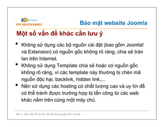 Bảo mật website Joomla
Một số vấn đề khác cần lưu ý
• Không sử dụng các bộ nguồn cài đặt (bao gồm Joomla!
và Extension) có nguồn gốc không rõ ràng, chia sẻ tràn
lan trên Internet.
• Không sử dụng Template chia sẻ hoặc có nguồn gốc
không rõ ràng, vì các template này thường bị chèn mã
nguồn độc hại, backlink, hidden link,...
• Nên sử dụng các hosting có chất lượng cao và uy tín để
có thể tránh được trường hợp bị tấn công từ các web
khác nằm trên cùng một máy chủ.
Bài 7 - Bảo mật, lỗi và các vấn đề thường gặp trên Joomla
• Không sử dụng các bộ nguồn cài đặt (bao gồm Joomla!
và Extension) có nguồn gốc không rõ ràng, chia sẻ tràn
lan trên Internet.
• Không sử dụng Template chia sẻ hoặc có nguồn gốc
không rõ ràng, vì các template này thường bị chèn mã
nguồn độc hại, backlink, hidden link,...
• Nên sử dụng các hosting có chất lượng cao và uy tín để
có thể tránh được trường hợp bị tấn công từ các web
khác nằm trên cùng một máy chủ.
 