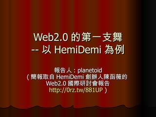 Web2.0 的第一支舞 -- 以 HemiDemi 為例 報告人 : planetoid ( 簡報取自 HemiDemi 創辦人陳函薇的 Web2.0 國際研討會報告 http://0rz.tw/881UP  ) 