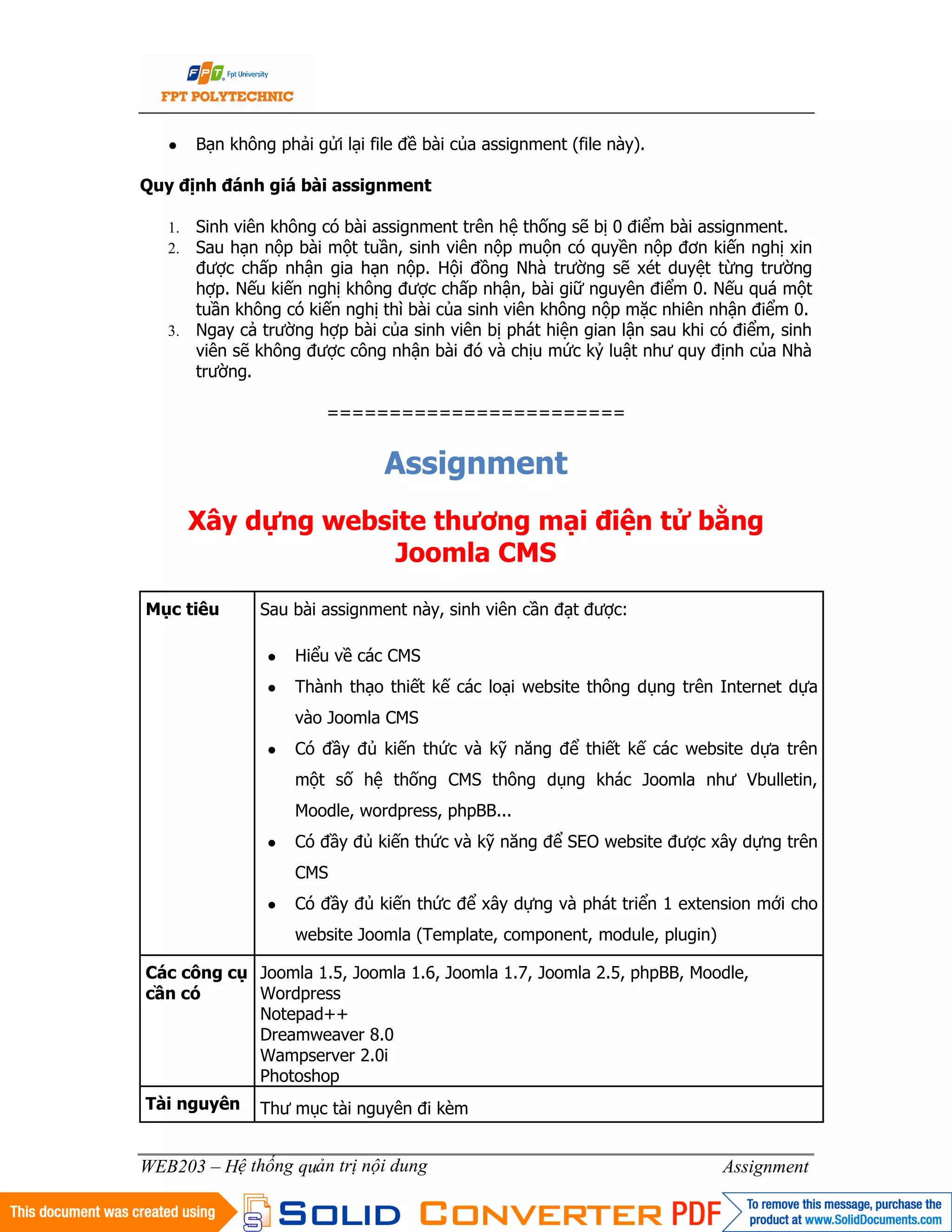 2
WEB203 – Hệ thống quản trị nội dung Assignment
● Bạn không phải gửi lại file đề bài của assignment (file này).
Quy định đánh giá bài assignment
1. Sinh viên không có bài assignment trên hệ thống sẽ bị 0 điểm bài assignment.
2. Sau hạn nộp bài một tuần, sinh viên nộp muộn có quyền nộp đơn kiến nghị xin
được chấp nhận gia hạn nộp. Hội đồng Nhà trường sẽ xét duyệt từng trường
hợp. Nếu kiến nghị không được chấp nhận, bài giữ nguyên điểm 0. Nếu quá một
tuần không có kiến nghị thì bài của sinh viên không nộp mặc nhiên nhận điểm 0.
3. Ngay cả trường hợp bài của sinh viên bị phát hiện gian lận sau khi có điểm, sinh
viên sẽ không được công nhận bài đó và chịu mức kỷ luật như quy định của Nhà
trường.
========================
Assignment
Xây dựng website thương mại điện tử bằng
Joomla CMS
Mục tiêu Sau bài assignment này, sinh viên cần đạt được:
● Hiểu về các CMS
● Thành thạo thiết kế các loại website thông dụng trên Internet dựa
vào Joomla CMS
● Có đầy đủ kiến thức và kỹ năng để thiết kế các website dựa trên
một số hệ thống CMS thông dụng khác Joomla như Vbulletin,
Moodle, wordpress, phpBB...
● Có đầy đủ kiến thức và kỹ năng để SEO website được xây dựng trên
CMS
● Có đầy đủ kiến thức để xây dựng và phát triển 1 extension mới cho
website Joomla (Template, component, module, plugin)
Các công cụ
cần có
Joomla 1.5, Joomla 1.6, Joomla 1.7, Joomla 2.5, phpBB, Moodle,
Wordpress
Notepad++
Dreamweaver 8.0
Wampserver 2.0i
Photoshop
Tài nguyên Thư mục tài nguyên đi kèm
 