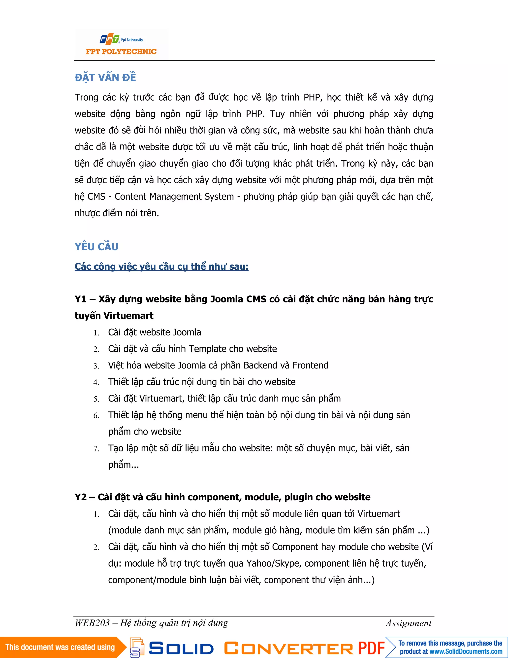 3
WEB203 – Hệ thống quản trị nội dung Assignment
ĐẶT VẤN ĐỀ
Trong các kỳ trước các bạn đã được học về lập trình PHP, học thiết kế và xây dựng
website động bằng ngôn ngữ lập trình PHP. Tuy nhiên với phương pháp xây dựng
website đó sẽ đòi hỏi nhiều thời gian và công sức, mà website sau khi hoàn thành chưa
chắc đã là một website được tối ưu về mặt cấu trúc, linh hoạt để phát triển hoặc thuận
tiện để chuyển giao chuyển giao cho đối tượng khác phát triển. Trong kỳ này, các bạn
sẽ được tiếp cận và học cách xây dựng website với một phương pháp mới, dựa trên một
hệ CMS - Content Management System - phương pháp giúp bạn giải quyết các hạn chế,
nhược điểm nói trên.
YÊU CẦU
Các công việc yêu cầu cụ thể như sau:
Y1 – Xây dựng website bằng Joomla CMS có cài đặt chức năng bán hàng trực
tuyến Virtuemart
1. Cài đặt website Joomla
2. Cài đặt và cấu hình Template cho website
3. Việt hóa website Joomla cả phần Backend và Frontend
4. Thiết lập cấu trúc nội dung tin bài cho website
5. Cài đặt Virtuemart, thiết lập cấu trúc danh mục sản phẩm
6. Thiết lập hệ thống menu thể hiện toàn bộ nội dung tin bài và nội dung sản
phẩm cho website
7. Tạo lập một số dữ liệu mẫu cho website: một số chuyện mục, bài viết, sản
phẩm...
Y2 – Cài đặt và cấu hình component, module, plugin cho website
1. Cài đặt, cấu hình và cho hiển thị một số module liên quan tới Virtuemart
(module danh mục sản phẩm, module giỏ hàng, module tìm kiếm sản phẩm ...)
2. Cài đặt, cấu hình và cho hiển thị một số Component hay module cho website (Ví
dụ: module hỗ trợ trực tuyến qua Yahoo/Skype, component liên hệ trực tuyến,
component/module bình luận bài viết, component thư viện ảnh...)
 