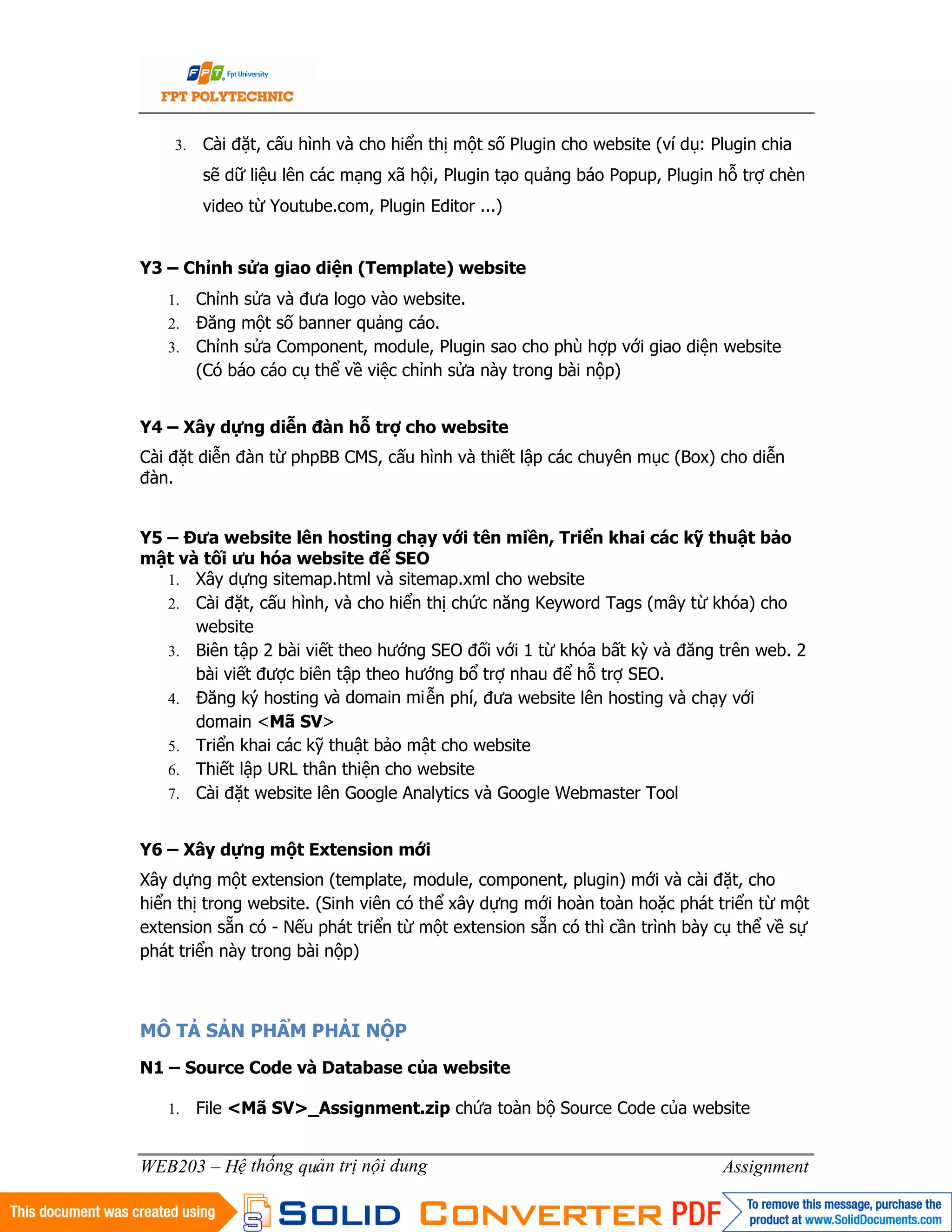 4
WEB203 – Hệ thống quản trị nội dung Assignment
3. Cài đặt, cấu hình và cho hiển thị một số Plugin cho website (ví dụ: Plugin chia
sẽ dữ liệu lên các mạng xã hội, Plugin tạo quảng báo Popup, Plugin hỗ trợ chèn
video từ Youtube.com, Plugin Editor ...)
Y3 – Chỉnh sửa giao diện (Template) website
1. Chỉnh sửa và đưa logo vào website.
2. Đăng một số banner quảng cáo.
3. Chỉnh sửa Component, module, Plugin sao cho phù hợp với giao diện website
(Có báo cáo cụ thể về việc chỉnh sửa này trong bài nộp)
Y4 – Xây dựng diễn đàn hỗ trợ cho website
Cài đặt diễn đàn từ phpBB CMS, cấu hình và thiết lập các chuyên mục (Box) cho diễn
đàn.
Y5 – Đưa website lên hosting chạy với tên miền, Triển khai các kỹ thuật bảo
mật và tối ưu hóa website để SEO
1. Xây dựng sitemap.html và sitemap.xml cho website
2. Cài đặt, cấu hình, và cho hiển thị chức năng Keyword Tags (mây từ khóa) cho
website
3. Biên tập 2 bài viết theo hướng SEO đối với 1 từ khóa bất kỳ và đăng trên web. 2
bài viết được biên tập theo hướng bổ trợ nhau để hỗ trợ SEO.
4. Đăng ký hosting và domain miễn phí, đưa website lên hosting và chạy với
domain <Mã SV>
5. Triển khai các kỹ thuật bảo mật cho website
6. Thiết lập URL thân thiện cho website
7. Cài đặt website lên Google Analytics và Google Webmaster Tool
Y6 – Xây dựng một Extension mới
Xây dựng một extension (template, module, component, plugin) mới và cài đặt, cho
hiển thị trong website. (Sinh viên có thể xây dựng mới hoàn toàn hoặc phát triển từ một
extension sẵn có - Nếu phát triển từ một extension sẵn có thì cần trình bày cụ thể về sự
phát triển này trong bài nộp)
MÔ TẢ SẢN PHẨM PHẢI NỘP
N1 – Source Code và Database của website
1. File <Mã SV>_Assignment.zip chứa toàn bộ Source Code của website
 