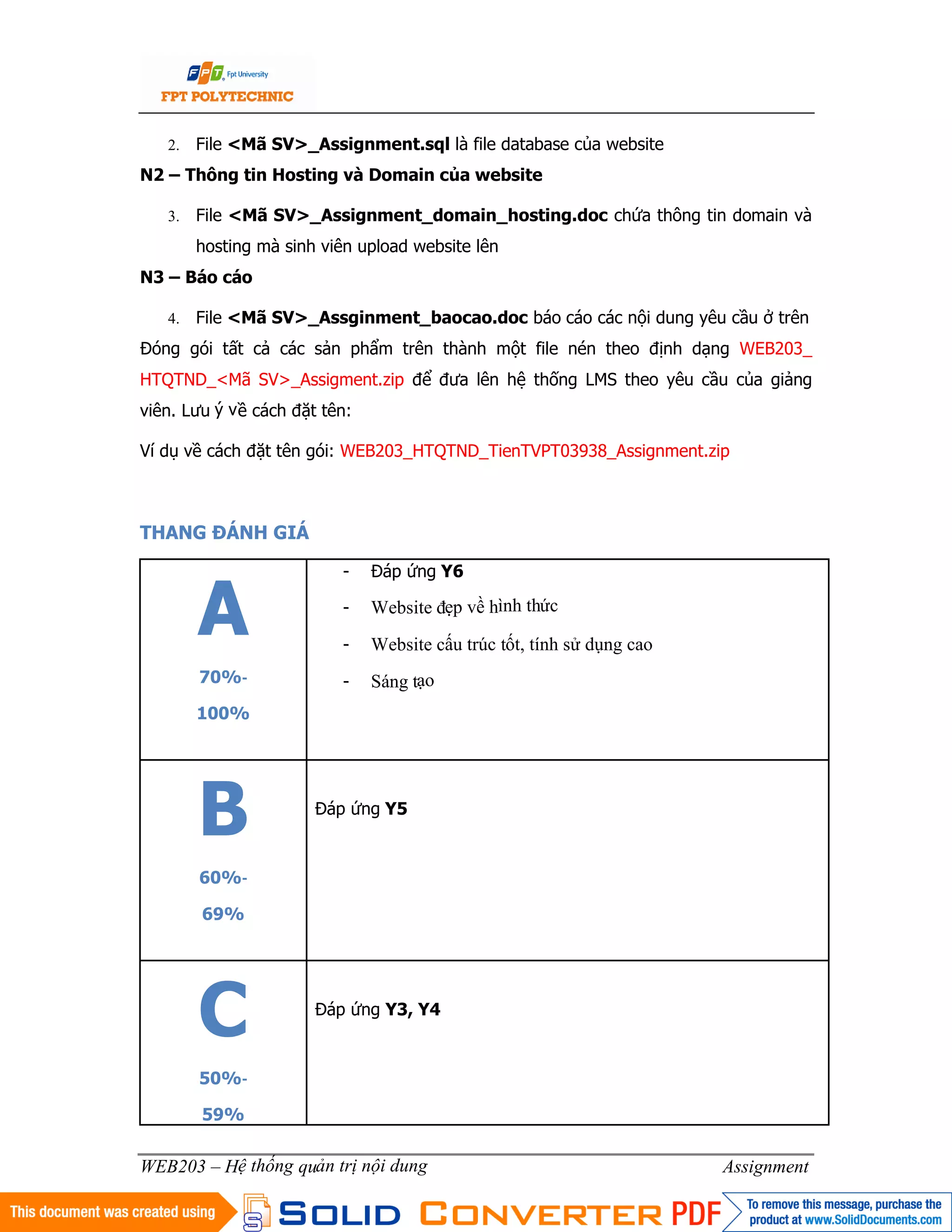 5
WEB203 – Hệ thống quản trị nội dung Assignment
2. File <Mã SV>_Assignment.sql là file database của website
N2 – Thông tin Hosting và Domain của website
3. File <Mã SV>_Assignment_domain_hosting.doc chứa thông tin domain và
hosting mà sinh viên upload website lên
N3 – Báo cáo
4. File <Mã SV>_Assginment_baocao.doc báo cáo các nội dung yêu cầu ở trên
Đóng gói tất cả các sản phẩm trên thành một file nén theo định dạng WEB203_
HTQTND_<Mã SV>_Assigment.zip để đưa lên hệ thống LMS theo yêu cầu của giảng
viên. Lưu ý về cách đặt tên:
Ví dụ về cách đặt tên gói: WEB203_HTQTND_TienTVPT03938_Assignment.zip
THANG ĐÁNH GIÁ
A
70%‐
100%
- Đáp ứng Y6
- Website đẹp về hình thức
- Website cấu trúc tốt, tính sử dụng cao
- Sáng tạo
B
60%‐
69%
Đáp ứng Y5
C
50%‐
59%
Đáp ứng Y3, Y4
 