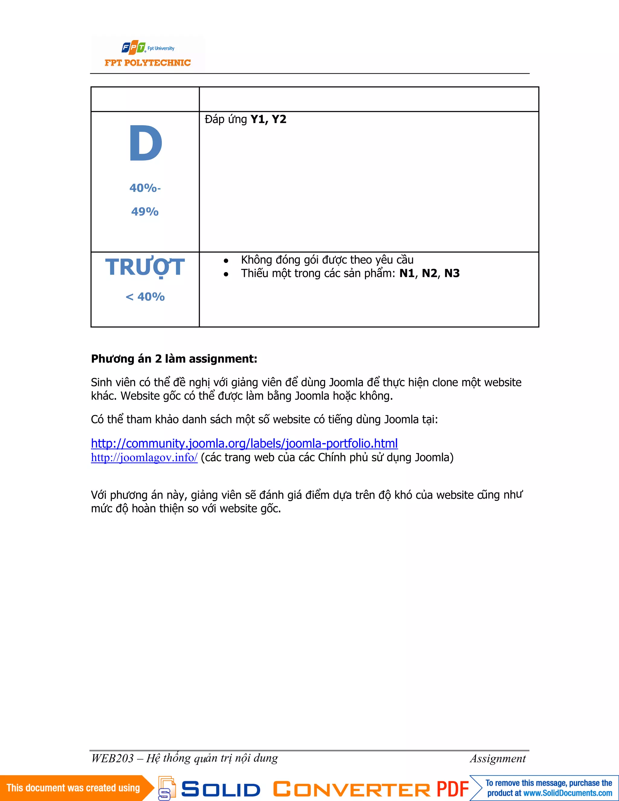 6
WEB203 – Hệ thống quản trị nội dung Assignment
D
40%‐
49%
Đáp ứng Y1, Y2
TRƯỢT
< 40%
● Không đóng gói được theo yêu cầu
● Thiếu một trong các sản phẩm: N1, N2, N3
Phương án 2 làm assignment:
Sinh viên có thể đề nghị với giảng viên để dùng Joomla để thực hiện clone một website
khác. Website gốc có thể được làm bằng Joomla hoặc không.
Có thể tham khảo danh sách một số website có tiếng dùng Joomla tại:
http://community.joomla.org/labels/joomla-portfolio.html
http://joomlagov.info/ (các trang web của các Chính phủ sử dụng Joomla)
Với phương án này, giảng viên sẽ đánh giá điểm dựa trên độ khó của website cũng như
mức độ hoàn thiện so với website gốc.
 