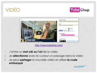 VIDÉO
http://www.tubechop.com/
1. J’entre un mot clé ou l’url de la vidéo
2. Je sélectionne avec le curseur un passage dans la vidéo
3. Je peux partager la nouvelle vidéo et utiliser le code
embarqué
 