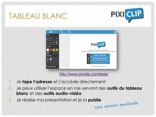 TABLEAU BLANC
1. Je tape l’adresse et j’accède directement
2. Je peux utiliser l’espace en me servant des outils du tableau
blanc et des outils audio-vidéo
3. Je réalise ma présentation et je la publie
http://www.pixiclip.com/beta/
 