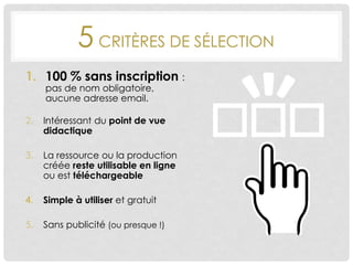 5 CRITÈRES DE SÉLECTION
1. 100 % sans inscription :
pas de nom obligatoire,
aucune adresse email.
2. Intéressant du point de vue
didactique
3. La ressource ou la production
créée reste utilisable en ligne
ou est téléchargeable
4. Simple à utiliser et gratuit
5. Sans publicité (ou presque !)
 