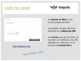 LISTE DE LIENS
1. Je donne un titre à ma
future page de liens
2. Je réalise ma liste de liens
Internet en collant les URL
3. Je coche que je suis bien un
humain et j’obtiens une URL
dédiée en cliquant sur le
bouton « Create link »http://bridgeurl.com/
 