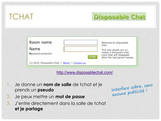 TCHAT
http://www.disposablechat.com/
1. Je donne un nom de salle de tchat et je
prends un pseudo
2. Je peux mettre un mot de passe
3. J’entre directement dans la salle de tchat
et je partage
 