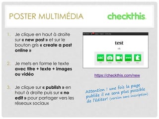 POSTER MULTIMÉDIA
1. Je clique en haut à droite
sur « new post » et sur le
bouton gris « create a post
online »
2. Je mets en forme le texte
avec titre + texte + images
ou vidéo
3. Je clique sur « publish » en
haut à droite puis sur « no
edit » pour partager vers les
réseaux sociaux
https://checkthis.com/new
 