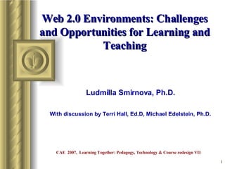 Web 2.0 Environments: Challenges and Opportunities for Learning and Teaching Ludmilla Smirnova, Ph.D. With discussion by Terri Hall, Ed.D, Michael Edelstein, Ph.D.  CAE  2007,  Learning Together: Pedagogy, Technology & Course redesign VII 