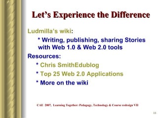 Let’s Experience the Difference Ludmilla’s   wiki : * Writing, publishing, sharing Stories with Web 1.0 & Web 2.0 tools Resources: *  Chris  SmithEdublog *  Top 25 Web 2.0 Applications * More on the wiki CAE  2007,  Learning Together: Pedagogy, Technology & Course redesign VII 