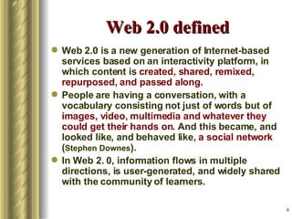 Web 2.0 defined Web 2.0 is a new generation of Internet-based  services based on an interactivity platform, in which content is  created, shared, remixed, repurposed, and passed along.   People are having a conversation, with a vocabulary consisting not just of words but of  images, video, multimedia and whatever they could get their hands on . And this became, and looked like, and behaved like,  a social network  ( Stephen Downes ). In Web 2. 0, information flows in multiple directions, is user-generated, and widely shared with the community of learners.  