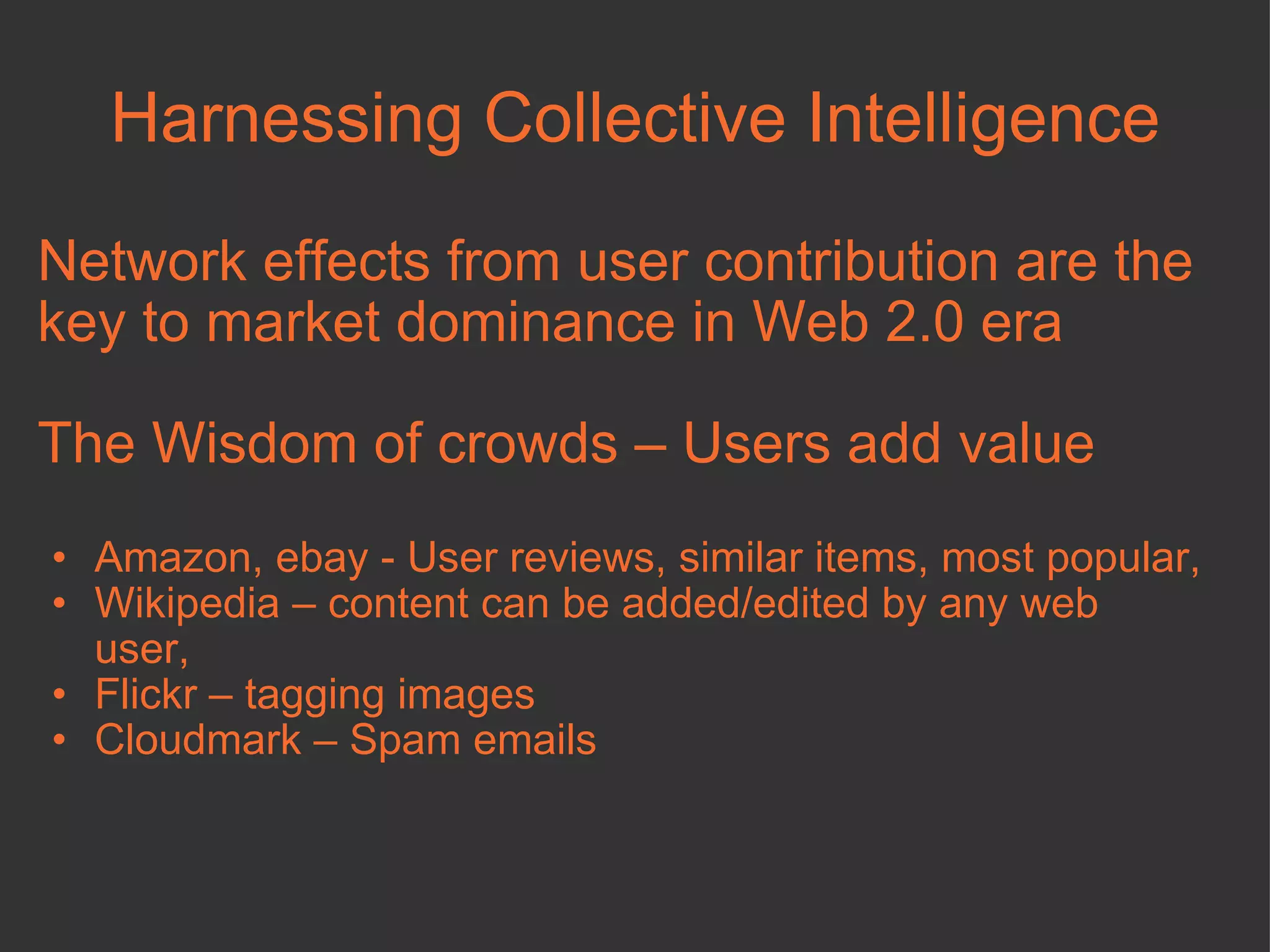 Harnessing Collective Intelligence Network effects from user contribution are the key to market dominance in Web 2.0 era The Wisdom of crowds – Users add value Amazon, ebay - User reviews, similar items, most popular,  Wikipedia – content can be added/edited by any web user, Flickr – tagging images  Cloudmark – Spam emails 