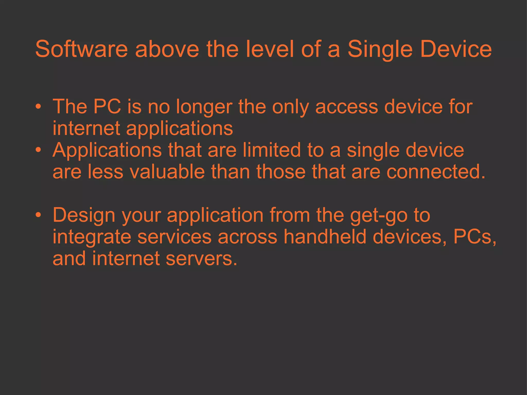 Software above the level of a Single Device The PC is no longer the only access device for internet applications Applications that are limited to a single device are less valuable than those that are connected.  Design your application from the get-go to integrate services across handheld devices, PCs, and internet servers.  