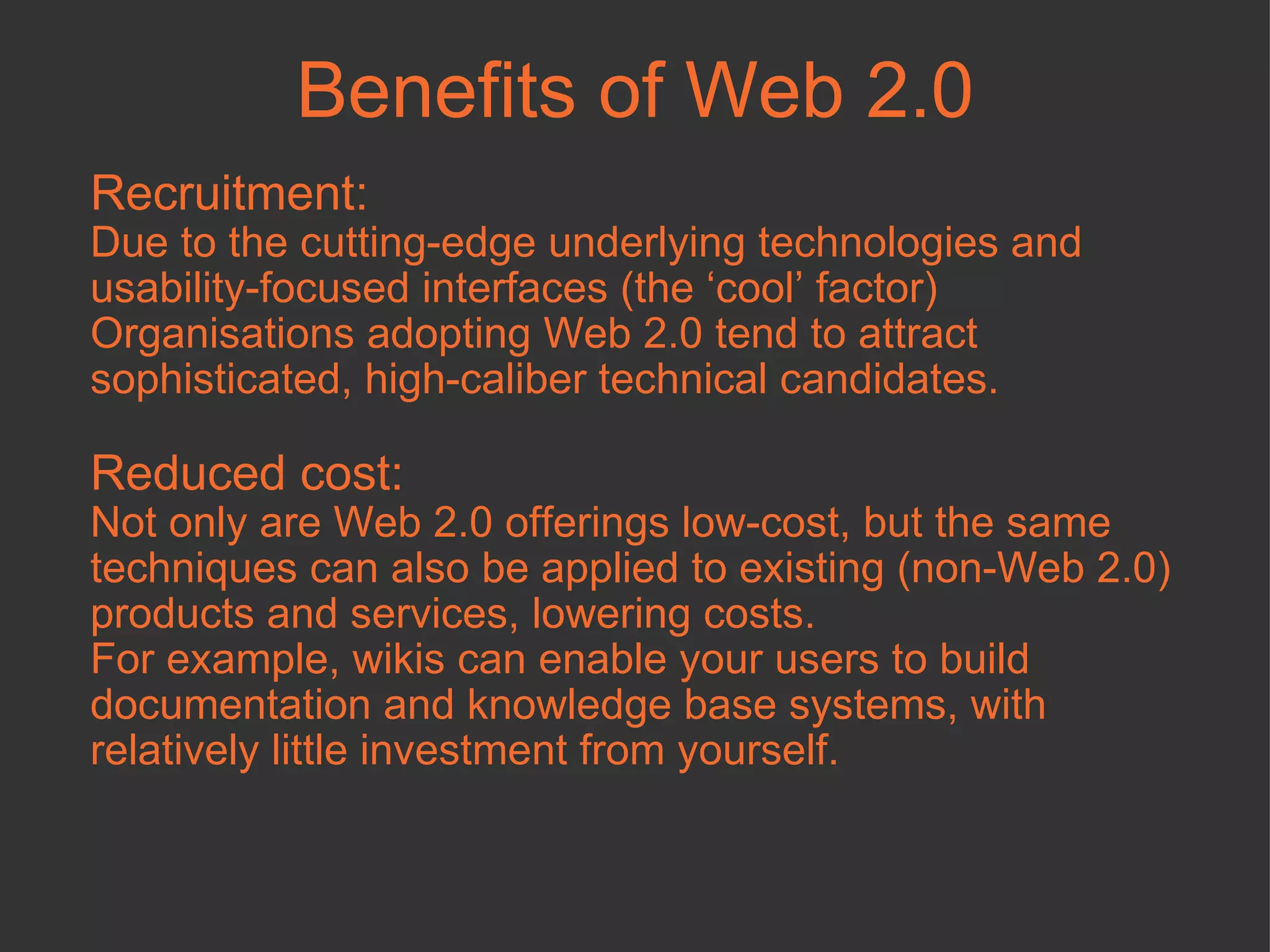 Benefits of Web 2.0 Recruitment: Due to the cutting-edge underlying technologies and usability-focused interfaces (the ‘cool’ factor) Organisations adopting Web 2.0 tend to attract sophisticated, high-caliber technical candidates.  Reduced cost:   Not only are Web 2.0 offerings low-cost, but the same techniques can also be applied to existing (non-Web 2.0) products and services, lowering costs. For example, wikis can enable your users to build documentation and knowledge base systems, with relatively little investment from yourself.  
