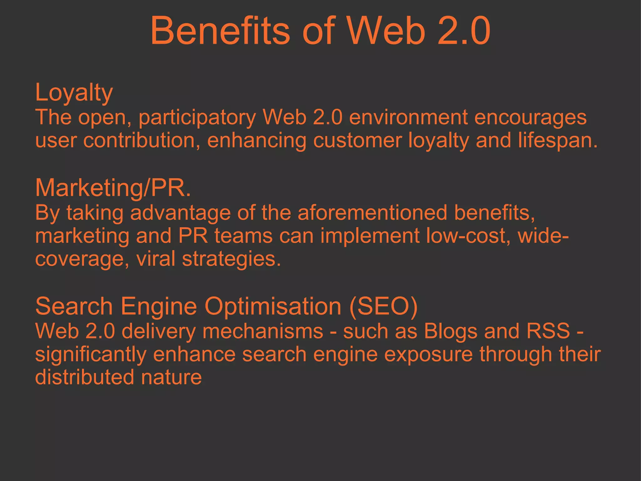 Loyalty The open, participatory Web 2.0 environment encourages user contribution, enhancing customer loyalty and lifespan.  Marketing/PR.  By taking advantage of the aforementioned benefits, marketing and PR teams can implement low-cost, wide-coverage, viral strategies.  Search Engine Optimisation (SEO) Web 2.0 delivery mechanisms - such as Blogs and RSS - significantly enhance search engine exposure through their distributed nature Benefits of Web 2.0 