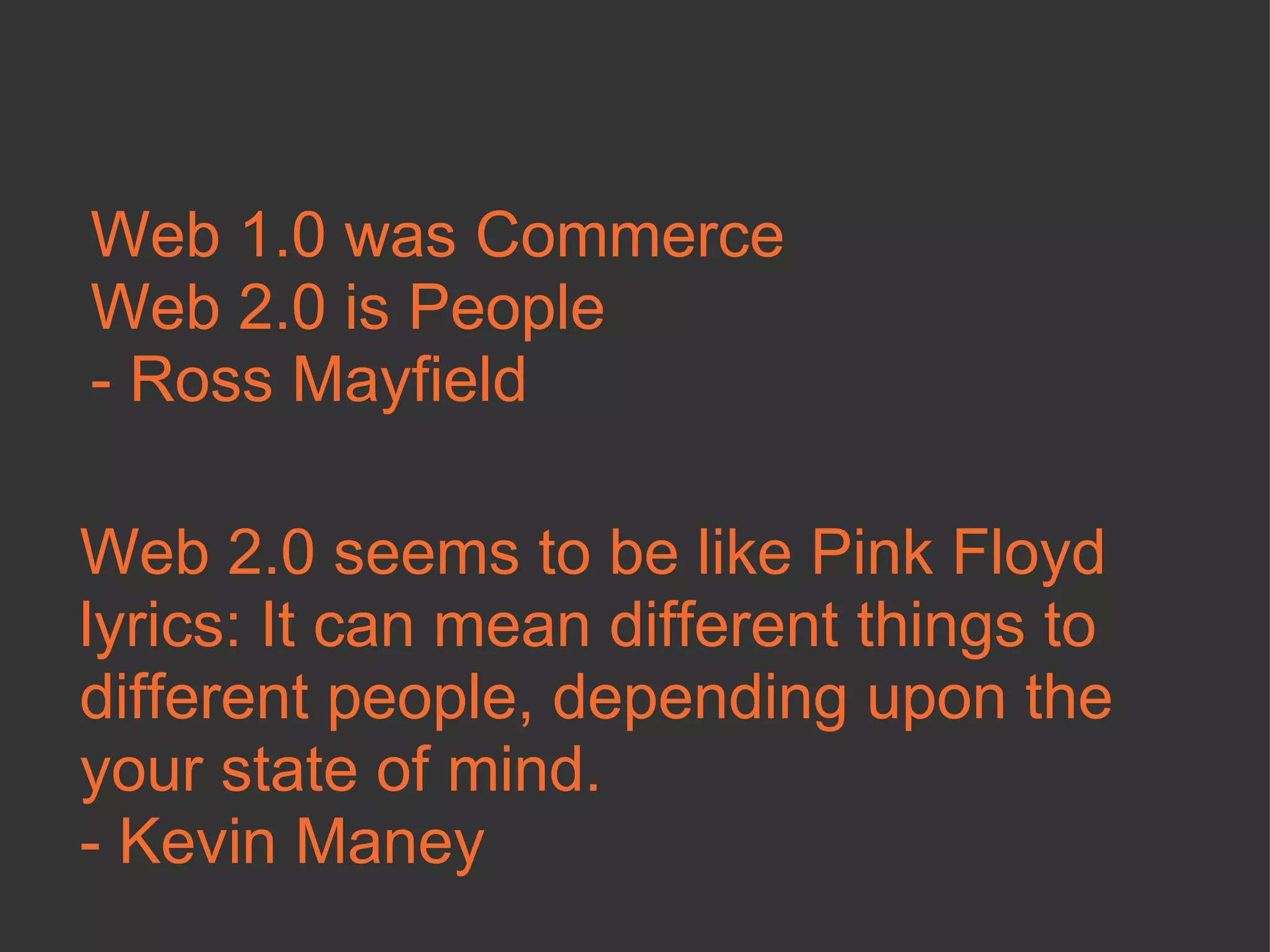Web 1.0 was Commerce Web 2.0 is People - Ross Mayfield Web 2.0 seems to be like Pink Floyd lyrics: It can mean different things to different people, depending upon the your state of mind.  - Kevin Maney  