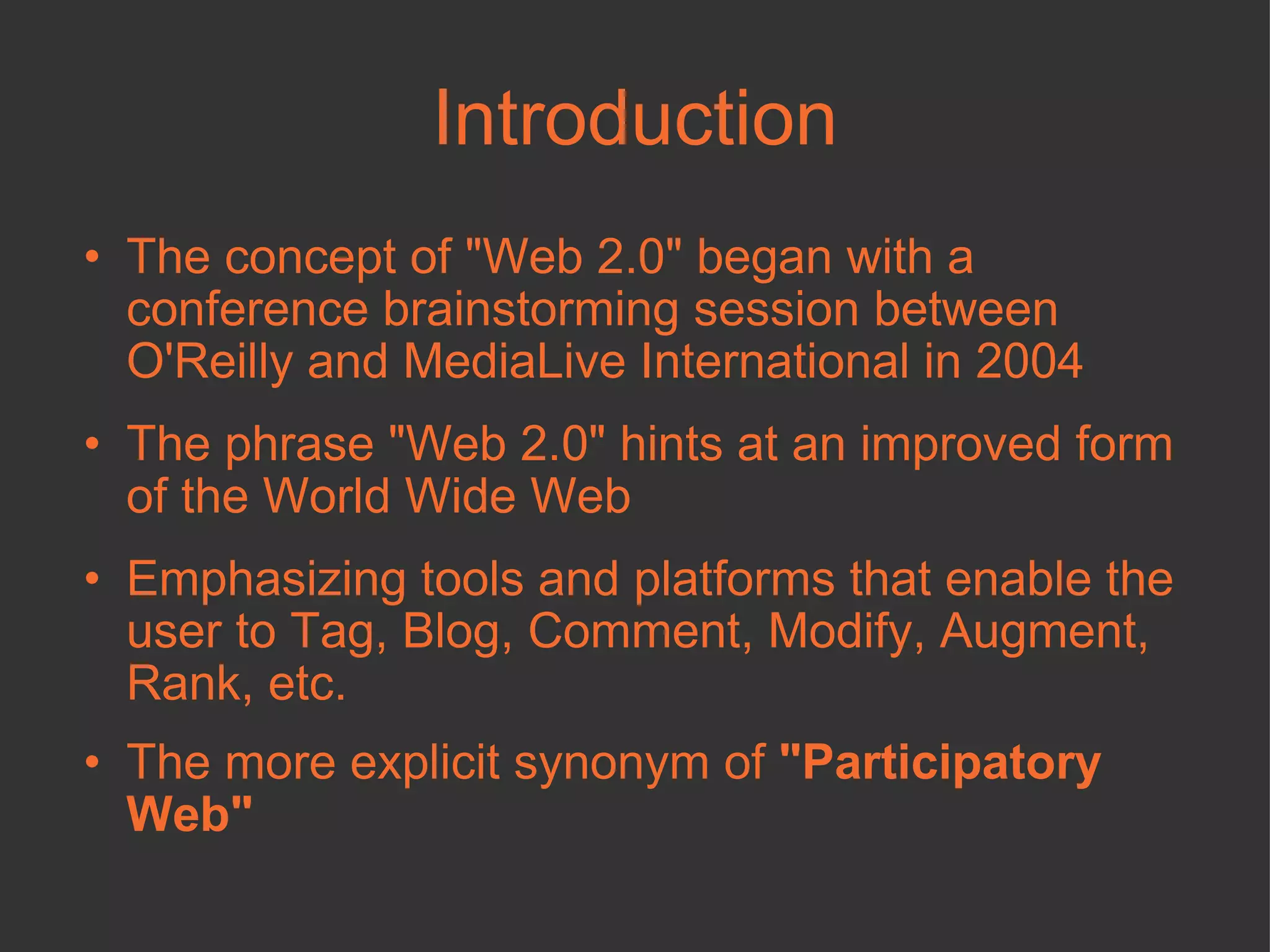 Introduction The concept of "Web 2.0" began with a conference brainstorming session between O'Reilly and MediaLive International in 2004 The phrase "Web 2.0" hints at an improved form of the World Wide Web  Emphasizing tools and platforms that enable the user to Tag, Blog, Comment, Modify, Augment, Rank, etc. The more explicit synonym of  "Participatory Web"  