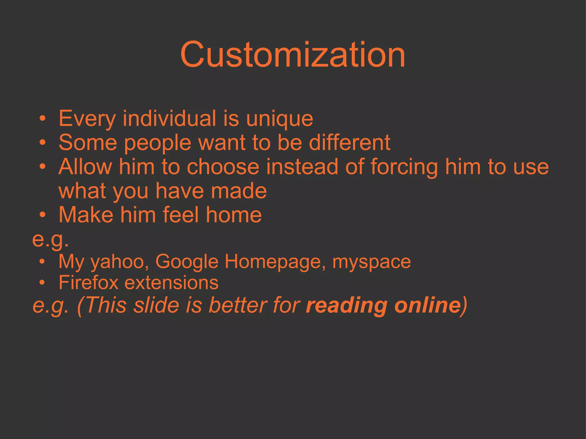 Customization Every individual is unique Some people want to be different Allow him to choose instead of forcing him to use what you have made Make him feel home e.g. My yahoo, Google Homepage, myspace Firefox extensions e.g. (This slide is better for  reading online ) 