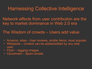 Harnessing Collective Intelligence Network effects from user contribution are the key to market dominance in Web 2.0 era The Wisdom of crowds – Users add value Amazon, ebay - User reviews, similar items, most popular,  Wikipedia – content can be added/edited by any web user, Flickr – tagging images  Cloudmark – Spam emails 