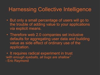 Harnessing Collective Intelligence But only a small percentage of users will go to the trouble of adding value to your applications via explicit means. Therefore web 2.0 companies set inclusive defaults for aggregating user data and building value as side effect of ordinary use of the application.  It requires radical experiment in trust “ with enough eyeballs, all bugs are shallow”  -  Eric Raymond 