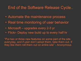 End of the Software Release Cycle.. Automate the maintenance process  Real time monitoring of user behavior Microsoft – upgrades every 2-3 yr Flickr- Deploy new build up to every half hr “ Put two or three new features on some part of the site everyday, and if user don’t adopt them, take them out. If they like them roll them out on entire site” - Anonymous 