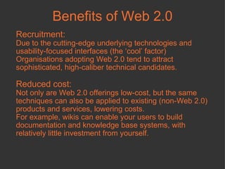Benefits of Web 2.0 Recruitment: Due to the cutting-edge underlying technologies and usability-focused interfaces (the ‘cool’ factor) Organisations adopting Web 2.0 tend to attract sophisticated, high-caliber technical candidates.  Reduced cost:   Not only are Web 2.0 offerings low-cost, but the same techniques can also be applied to existing (non-Web 2.0) products and services, lowering costs. For example, wikis can enable your users to build documentation and knowledge base systems, with relatively little investment from yourself.  